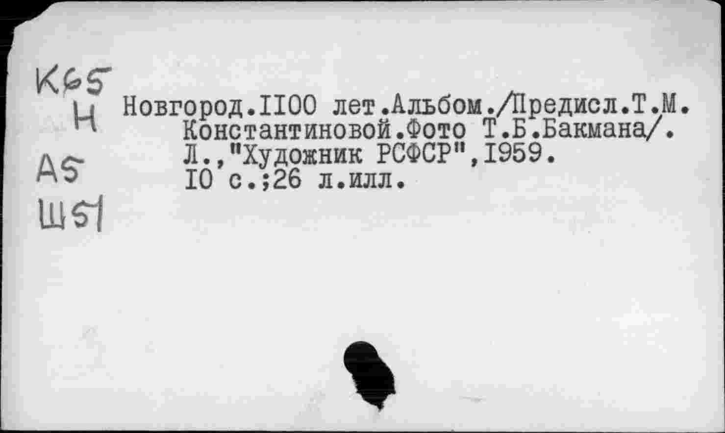 ﻿K&S'
и Новгород.1100 лет.Альбом./Нредисл.Т.М
п	Константиновой.Фото Т.Н.Бакмана/.
лс.	Л.,"Художник РСФСР", 1959.
10 с.;26 л.илл.